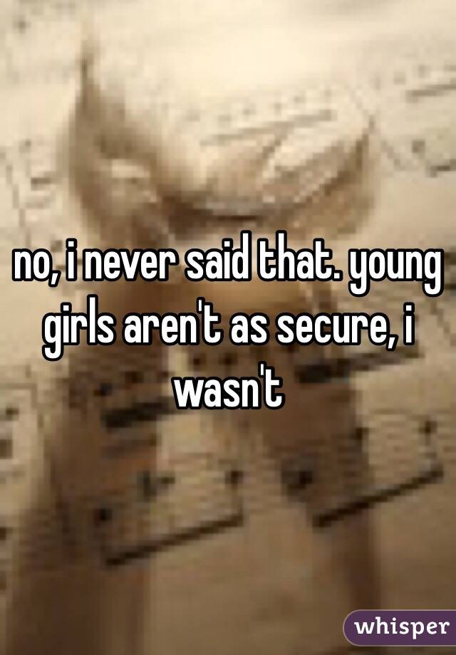 no, i never said that. young girls aren't as secure, i wasn't 