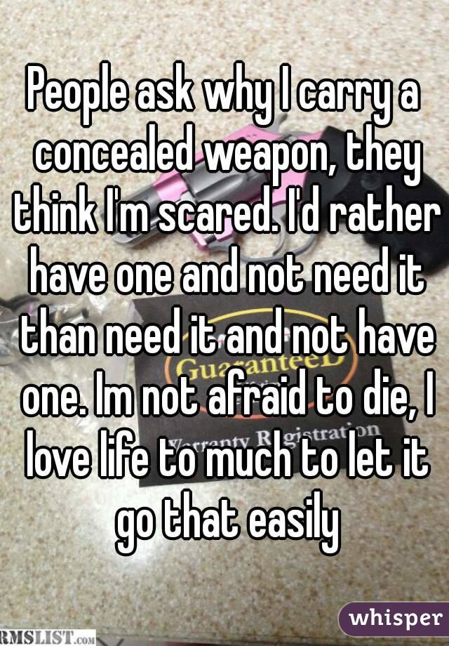 People ask why I carry a concealed weapon, they think I'm scared. I'd rather have one and not need it than need it and not have one. Im not afraid to die, I love life to much to let it go that easily