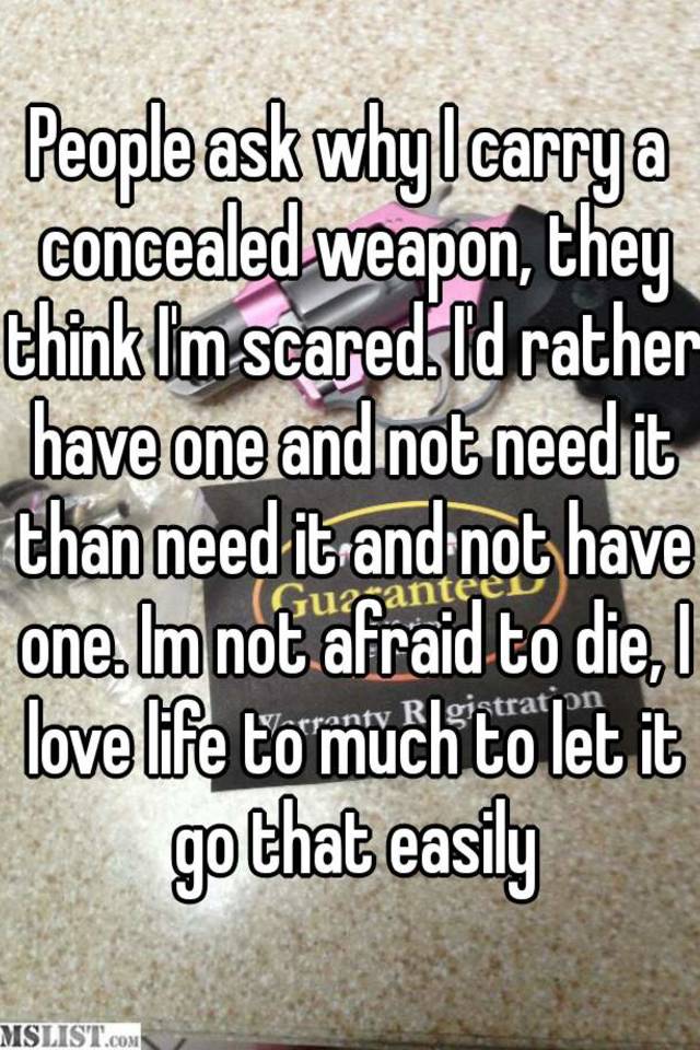 People ask why I carry a concealed weapon, they think I'm scared. I'd rather have one and not need it than need it and not have one. Im not afraid to die, I love life to much to let it go that easily