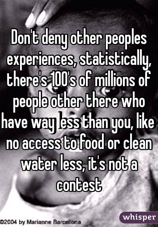 Don't deny other peoples experiences, statistically, there's 100's of millions of people other there who have way less than you, like no access to food or clean water less, it's not a contest
