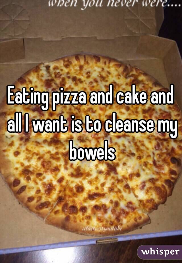 Eating pizza and cake and all I want is to cleanse my bowels