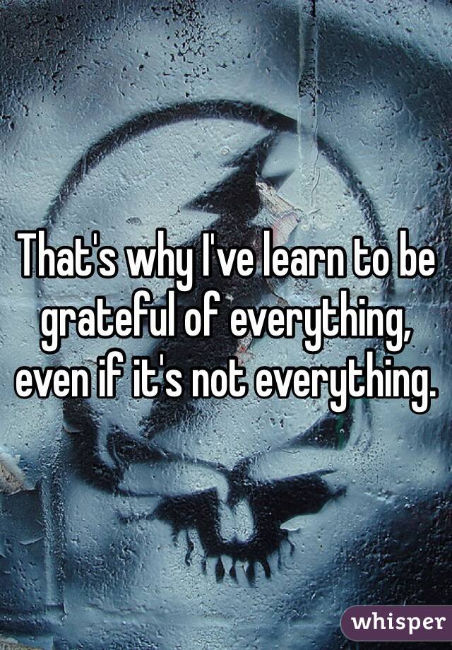 That's why I've learn to be grateful of everything, even if it's not everything. 