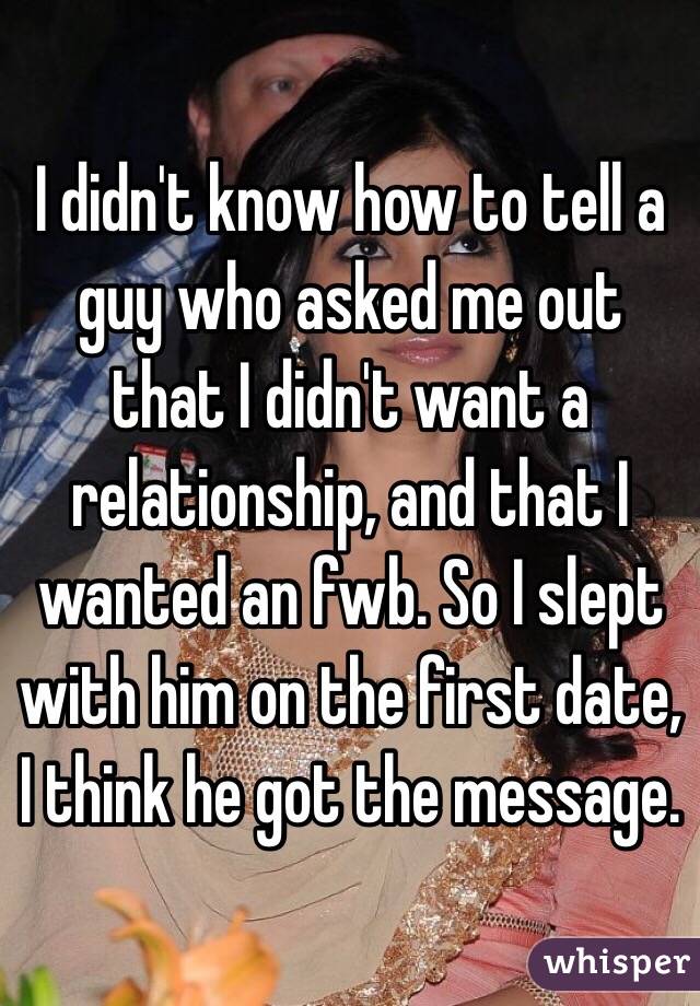 I didn't know how to tell a guy who asked me out that I didn't want a relationship, and that I wanted an fwb. So I slept with him on the first date, I think he got the message. 
