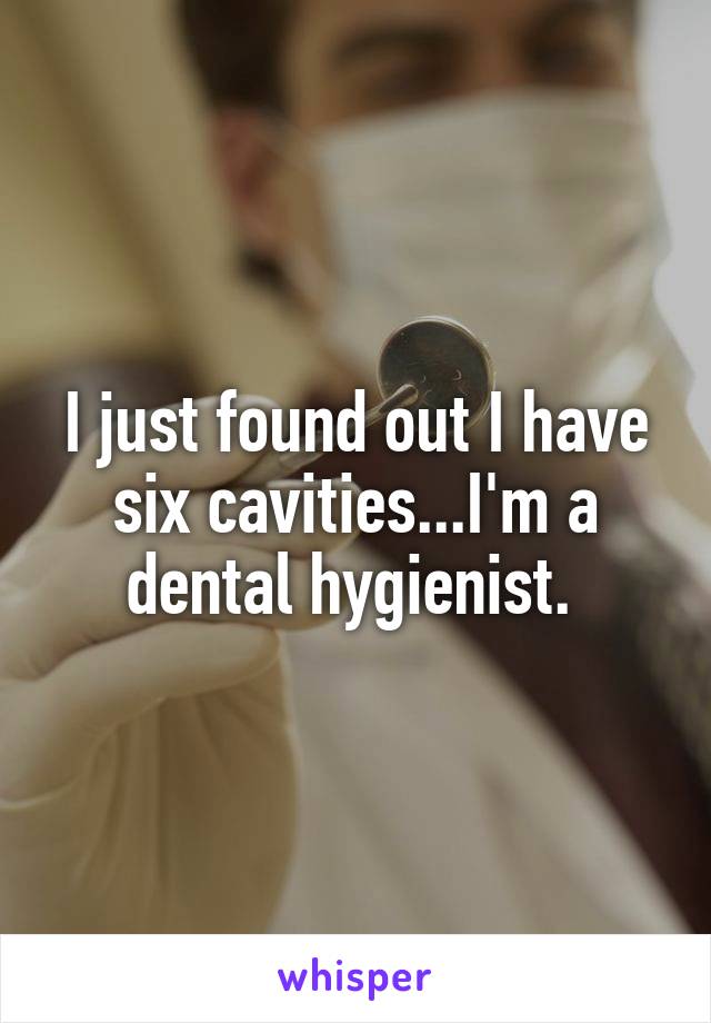 I just found out I have six cavities...I'm a dental hygienist. 