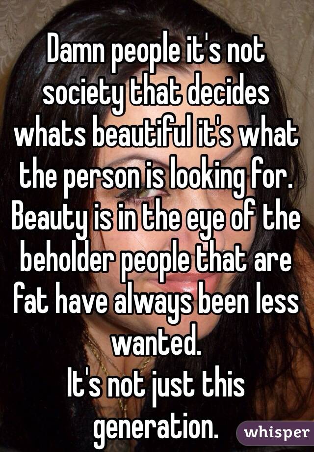
Damn people it's not society that decides whats beautiful it's what the person is looking for.
Beauty is in the eye of the beholder people that are fat have always been less wanted.
It's not just this generation.