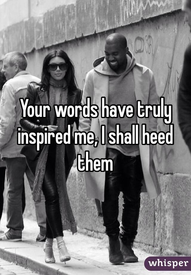 Your words have truly inspired me, I shall heed them