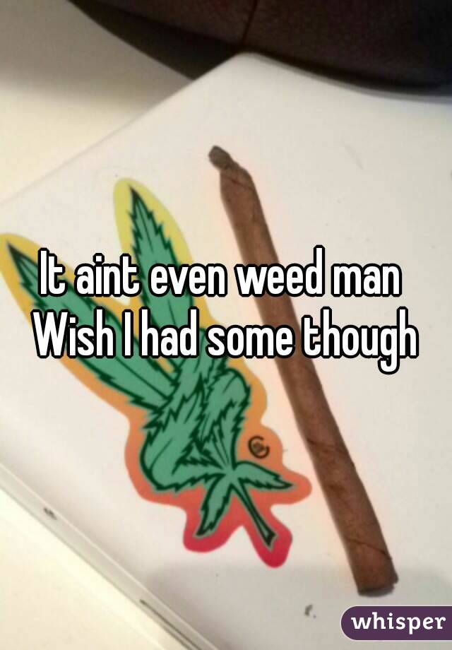 It aint even weed man 
Wish I had some though