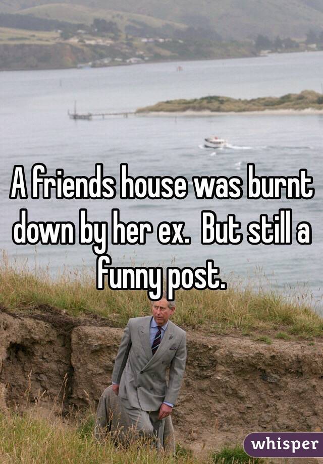 A friends house was burnt down by her ex.  But still a funny post. 