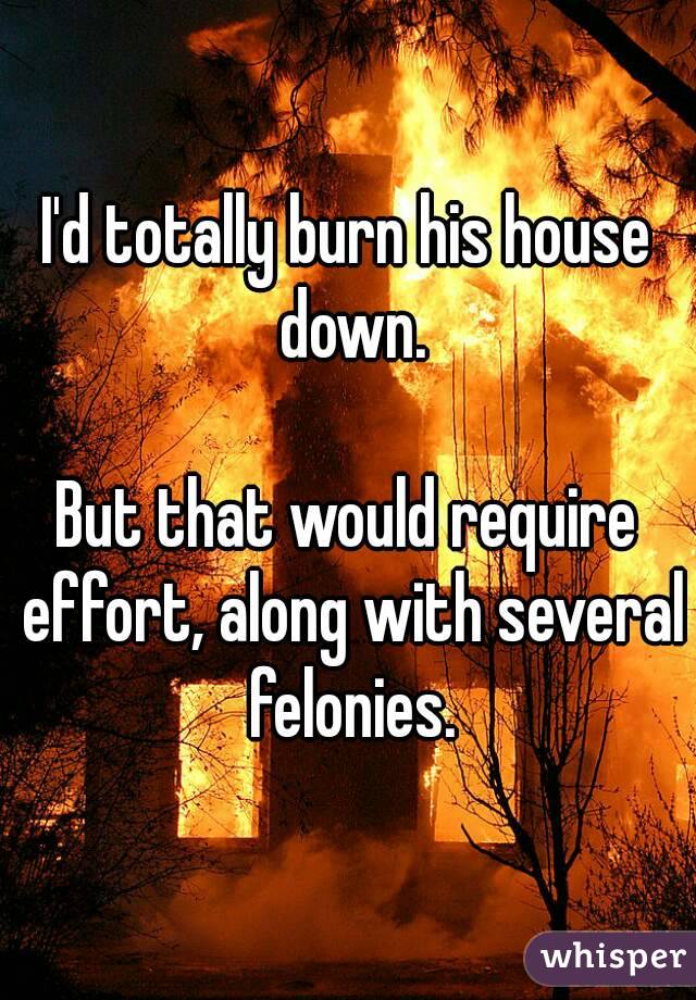 I'd totally burn his house down.

But that would require effort, along with several felonies.