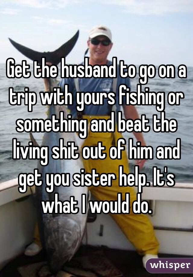 Get the husband to go on a trip with yours fishing or something and beat the living shit out of him and get you sister help. It's what I would do. 