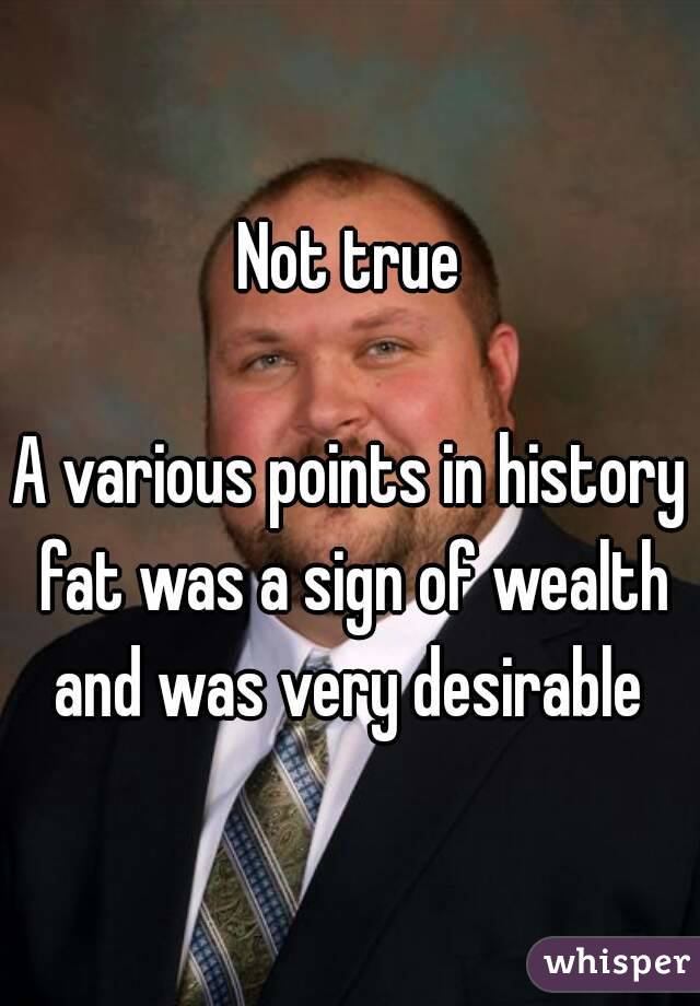 Not true

A various points in history fat was a sign of wealth and was very desirable 