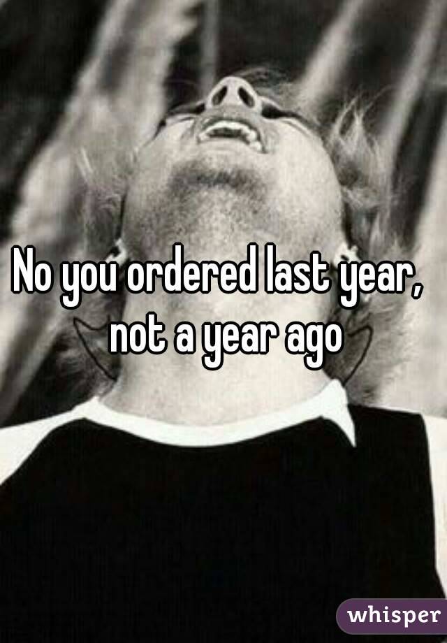 No you ordered last year,  not a year ago