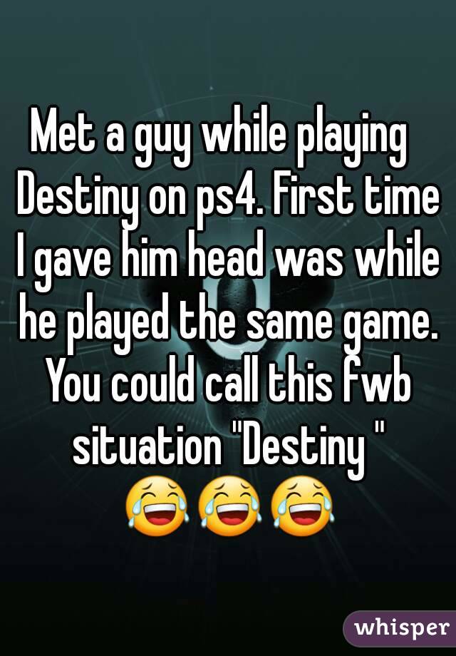 Met a guy while playing  Destiny on ps4. First time I gave him head was while he played the same game. You could call this fwb situation "Destiny " 😂😂😂