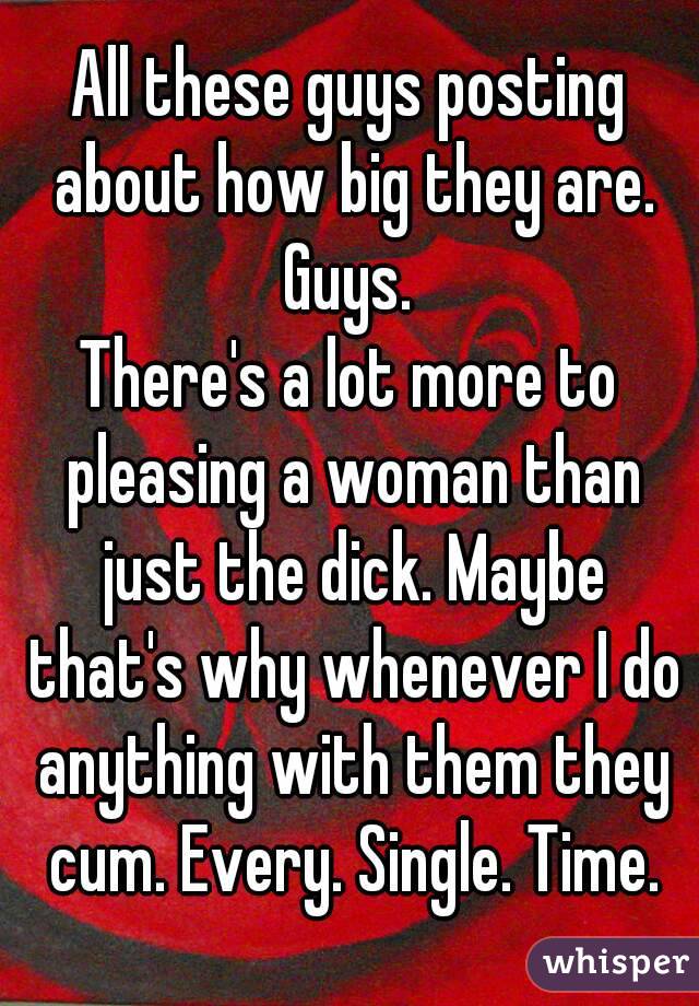 All these guys posting about how big they are.
Guys.
There's a lot more to pleasing a woman than just the dick. Maybe that's why whenever I do anything with them they cum. Every. Single. Time.