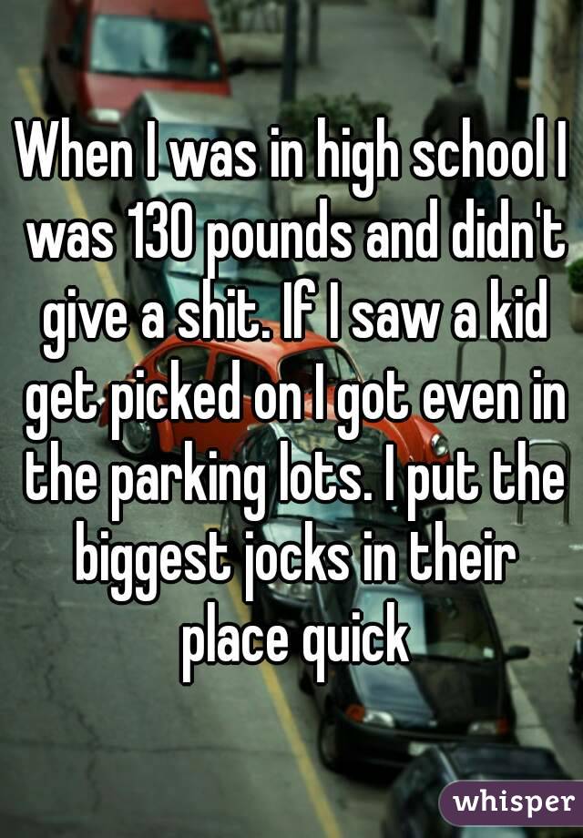 When I was in high school I was 130 pounds and didn't give a shit. If I saw a kid get picked on I got even in the parking lots. I put the biggest jocks in their place quick
