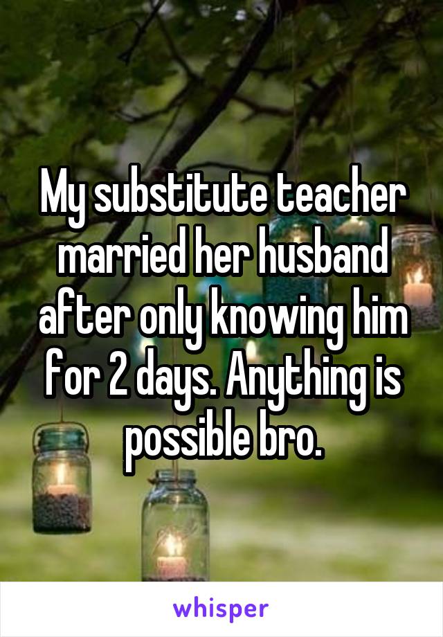 My substitute teacher married her husband after only knowing him for 2 days. Anything is possible bro.