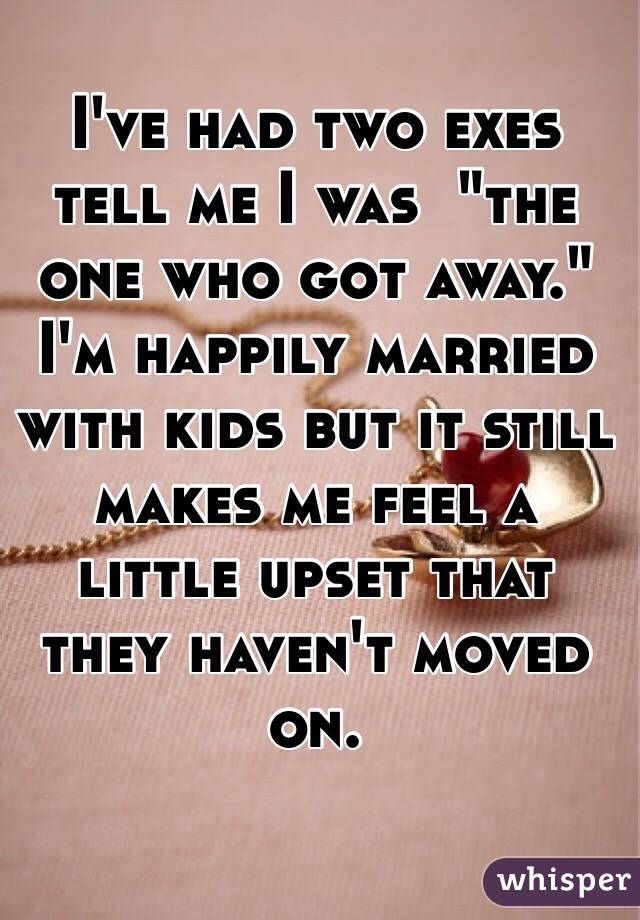 I've had two exes tell me I was  "the one who got away."
I'm happily married with kids but it still makes me feel a little upset that they haven't moved on.