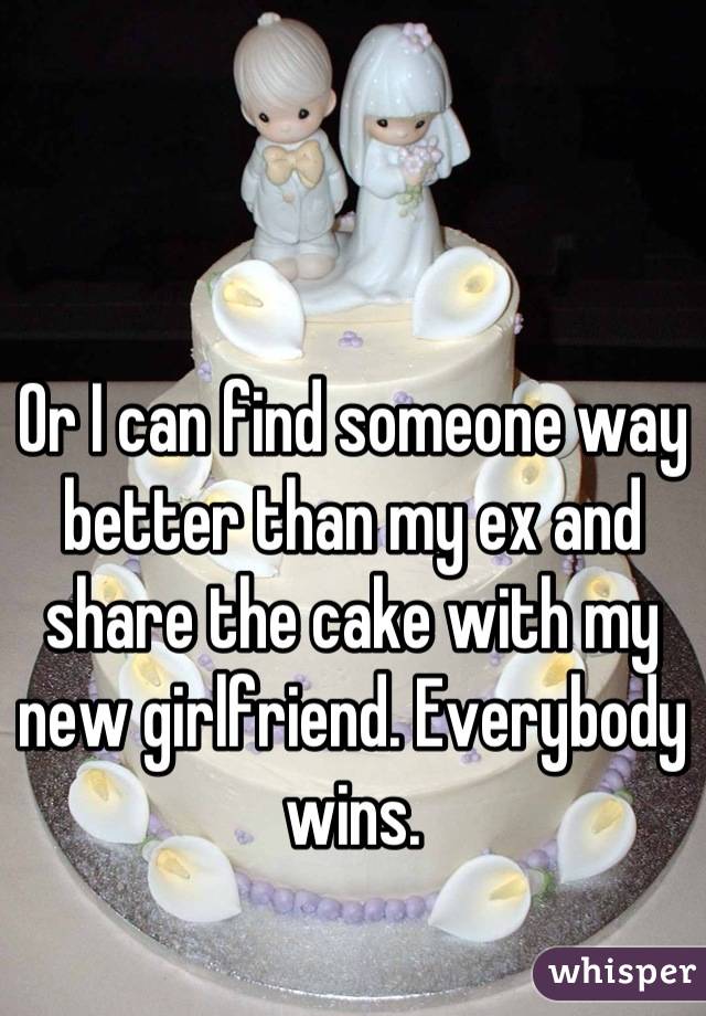 Or I can find someone way better than my ex and share the cake with my new girlfriend. Everybody wins.