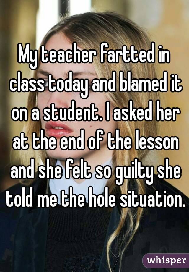 My teacher fartted in class today and blamed it on a student. I asked her at the end of the lesson and she felt so guilty she told me the hole situation. 