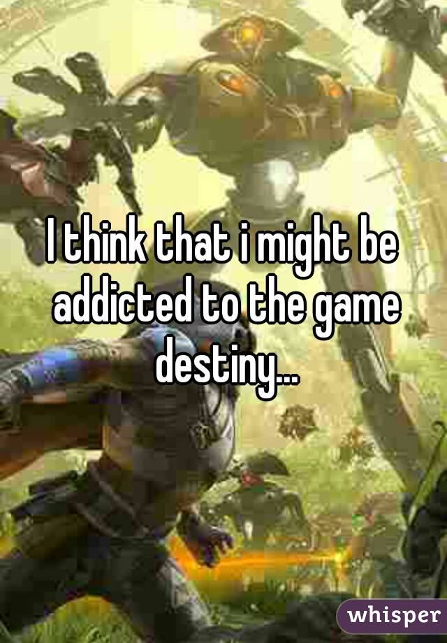 I think that i might be addicted to the game destiny...