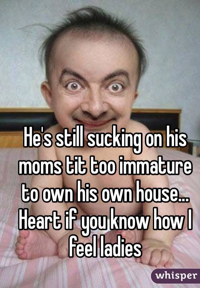 He's still sucking on his moms tit too immature to own his own house... Heart if you know how I feel ladies