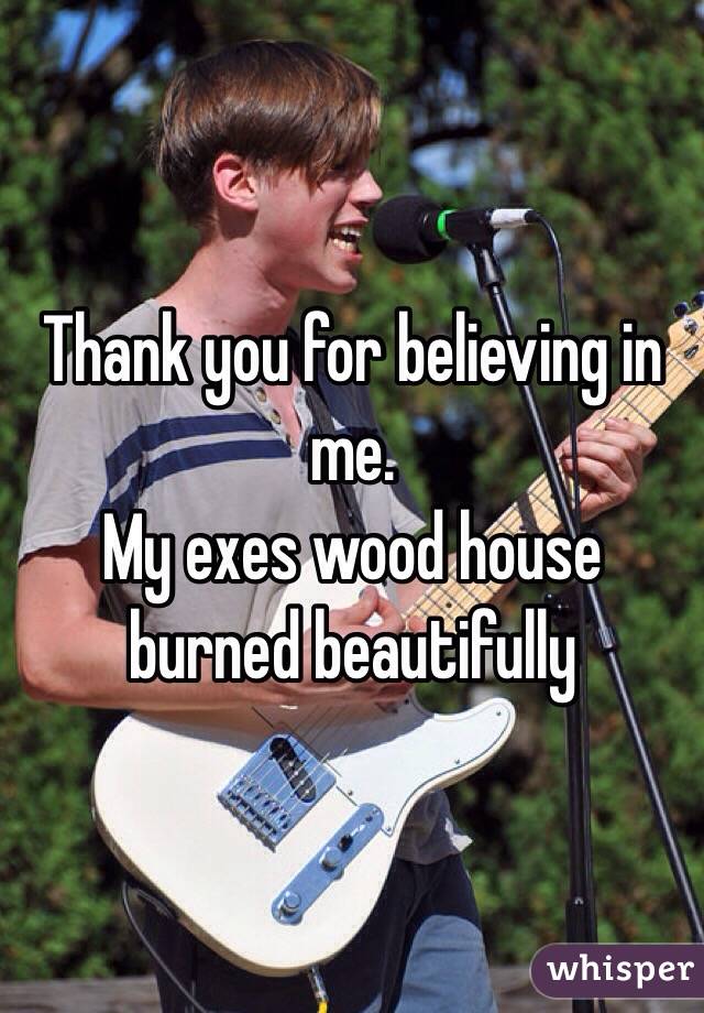 Thank you for believing in me.
My exes wood house burned beautifully 