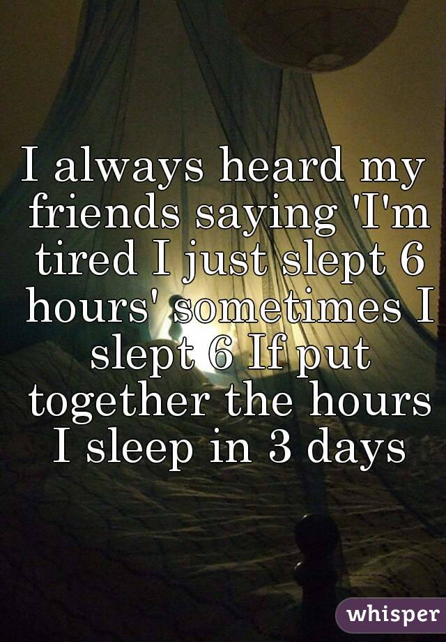 I always heard my friends saying 'I'm tired I just slept 6 hours' sometimes I slept 6 If put together the hours I sleep in 3 days