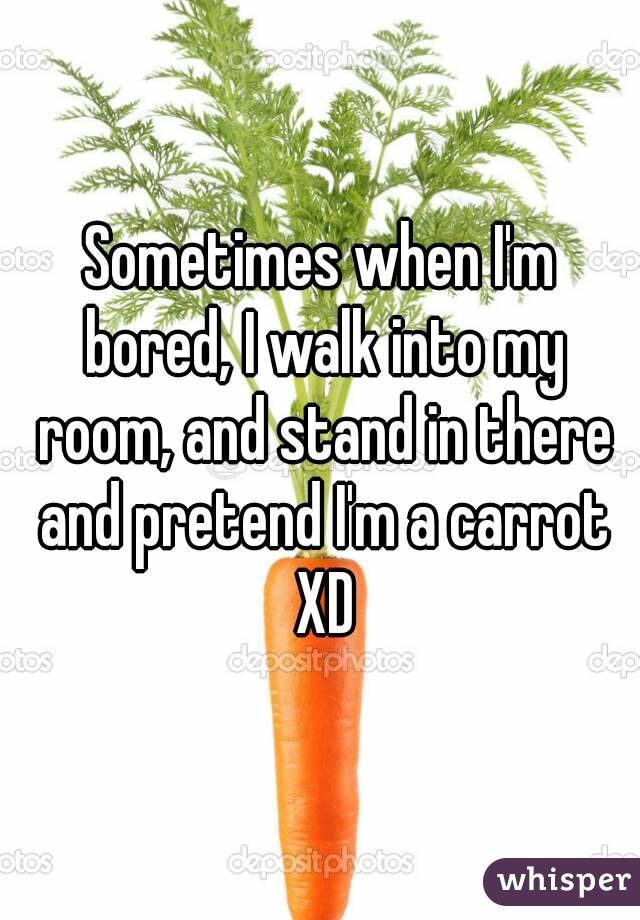 Sometimes when I'm bored, I walk into my room, and stand in there and pretend I'm a carrot XD