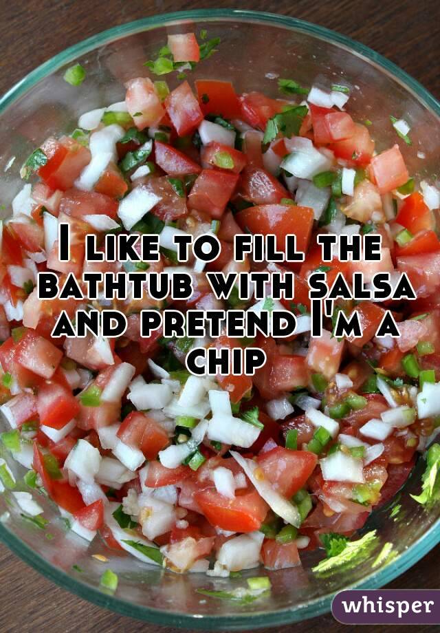 I like to fill the bathtub with salsa and pretend I'm a chip