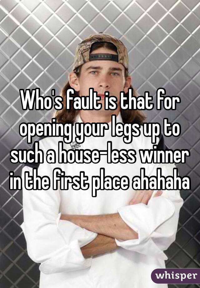 Who's fault is that for opening your legs up to such a house-less winner in the first place ahahaha