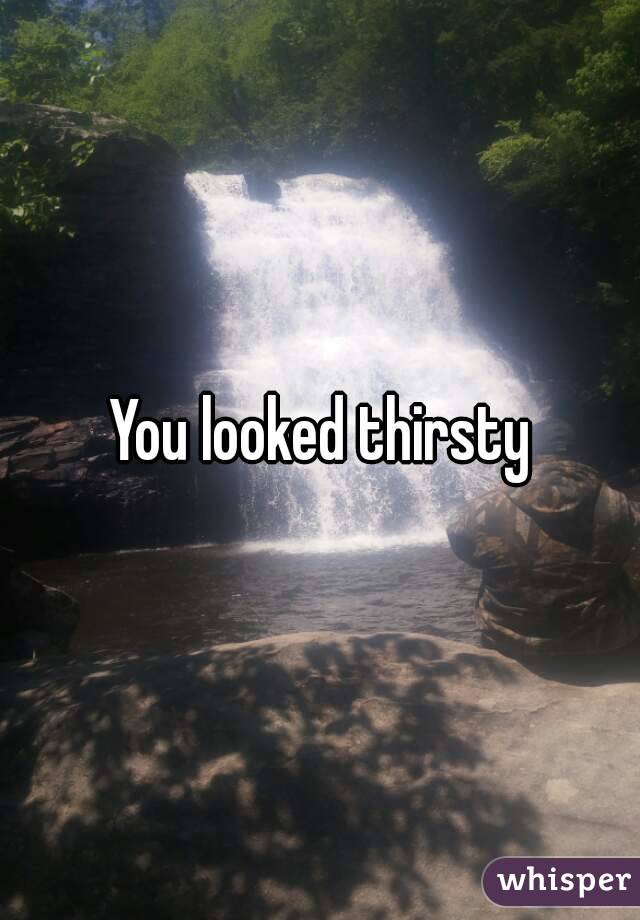 You looked thirsty