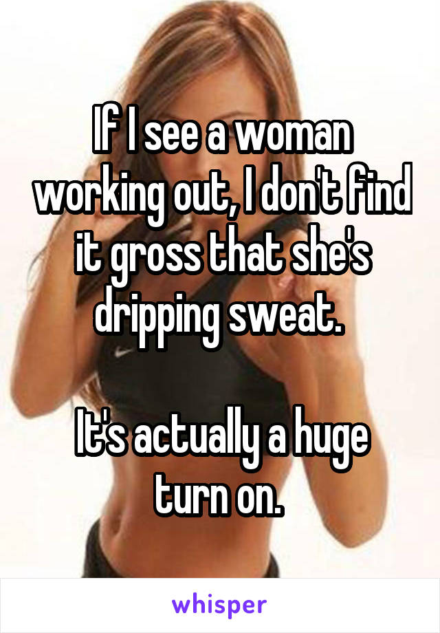 If I see a woman working out, I don't find it gross that she's dripping sweat. 

It's actually a huge turn on. 