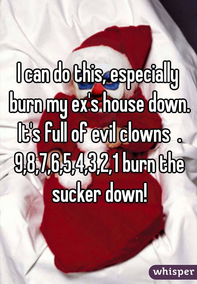 I can do this, especially burn my ex's house down. It's full of evil clowns  . 9,8,7,6,5,4,3,2,1 burn the sucker down!