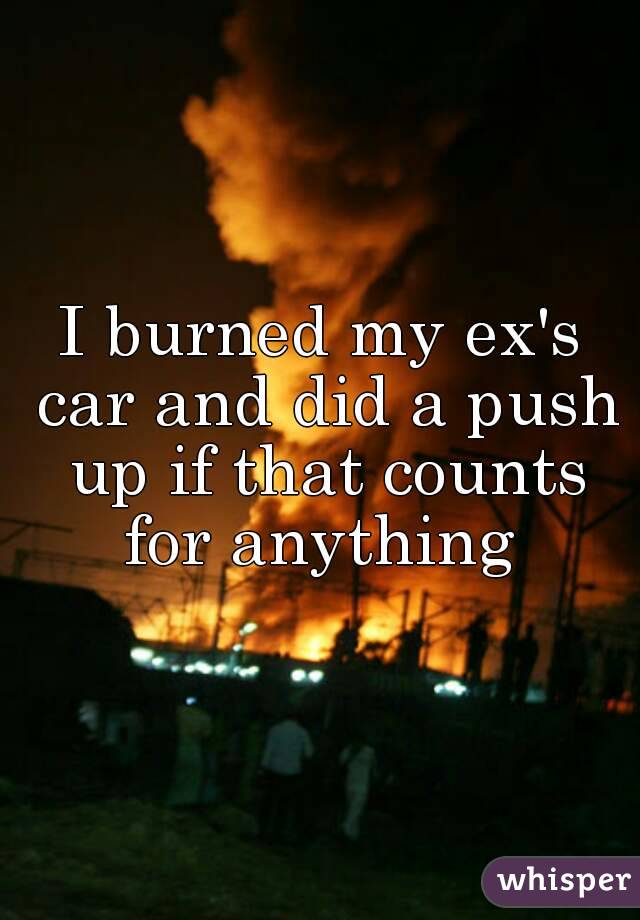 I burned my ex's car and did a push up if that counts for anything 