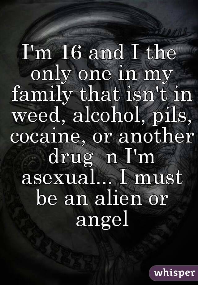 I'm 16 and I the only one in my family that isn't in weed, alcohol, pils, cocaine, or another drug  n I'm asexual... I must be an alien or angel