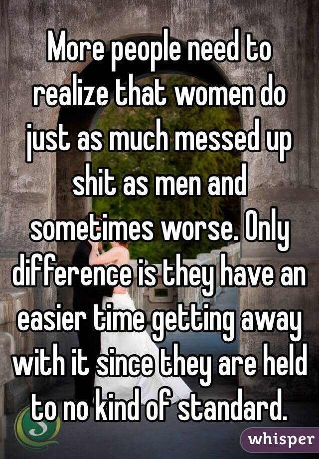 More people need to realize that women do just as much messed up shit as men and sometimes worse. Only difference is they have an easier time getting away with it since they are held to no kind of standard. 