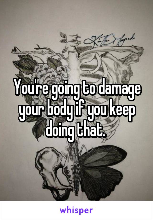 You're going to damage your body if you keep doing that. 