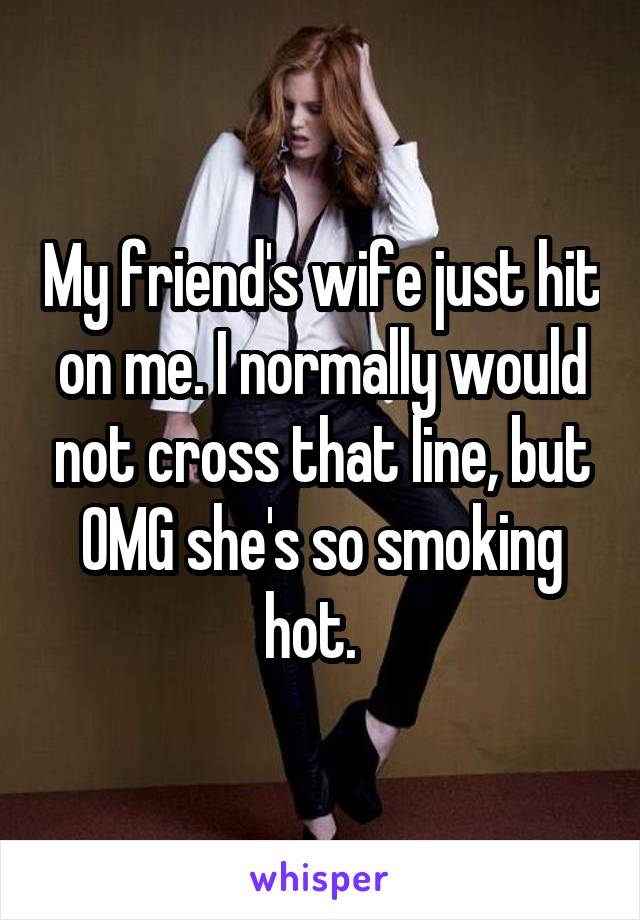 My friend's wife just hit on me. I normally would not cross that line, but OMG she's so smoking hot.  