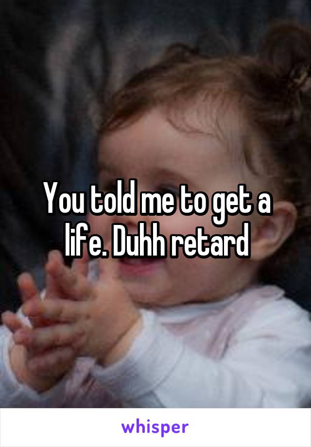 You told me to get a life. Duhh retard