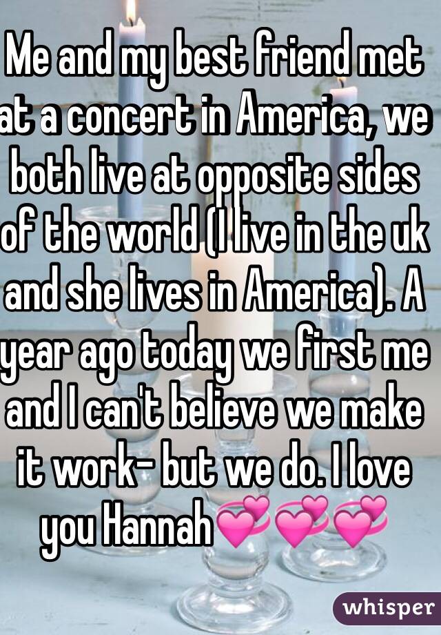Me and my best friend met at a concert in America, we both live at opposite sides of the world (I live in the uk and she lives in America). A year ago today we first me and I can't believe we make it work- but we do. I love you Hannah💞💞💞