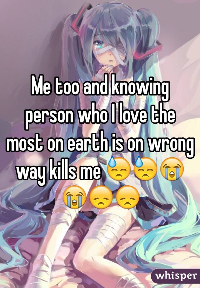 Me too and knowing person who I love the most on earth is on wrong way kills me 😓😓😭😭😞😞