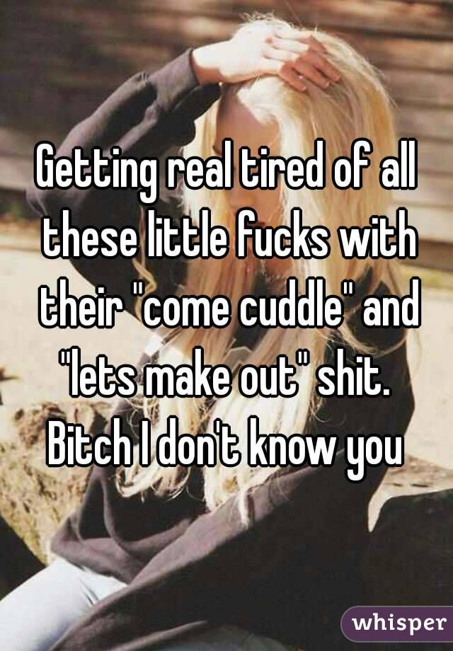 Getting real tired of all these little fucks with their "come cuddle" and "lets make out" shit. 
Bitch I don't know you