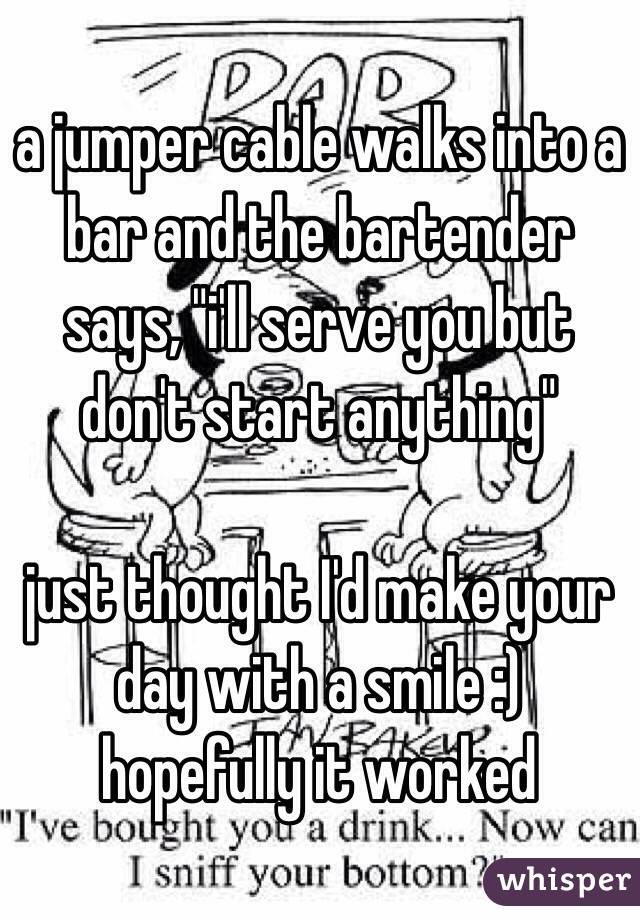 a jumper cable walks into a bar and the bartender says, "i'll serve you but don't start anything" 

just thought I'd make your day with a smile :) hopefully it worked 