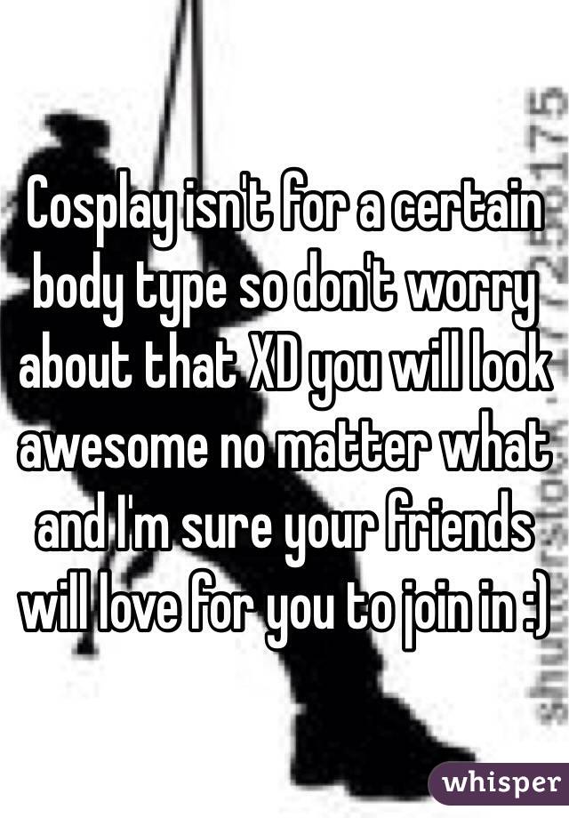 Cosplay isn't for a certain body type so don't worry about that XD you will look awesome no matter what and I'm sure your friends will love for you to join in :)