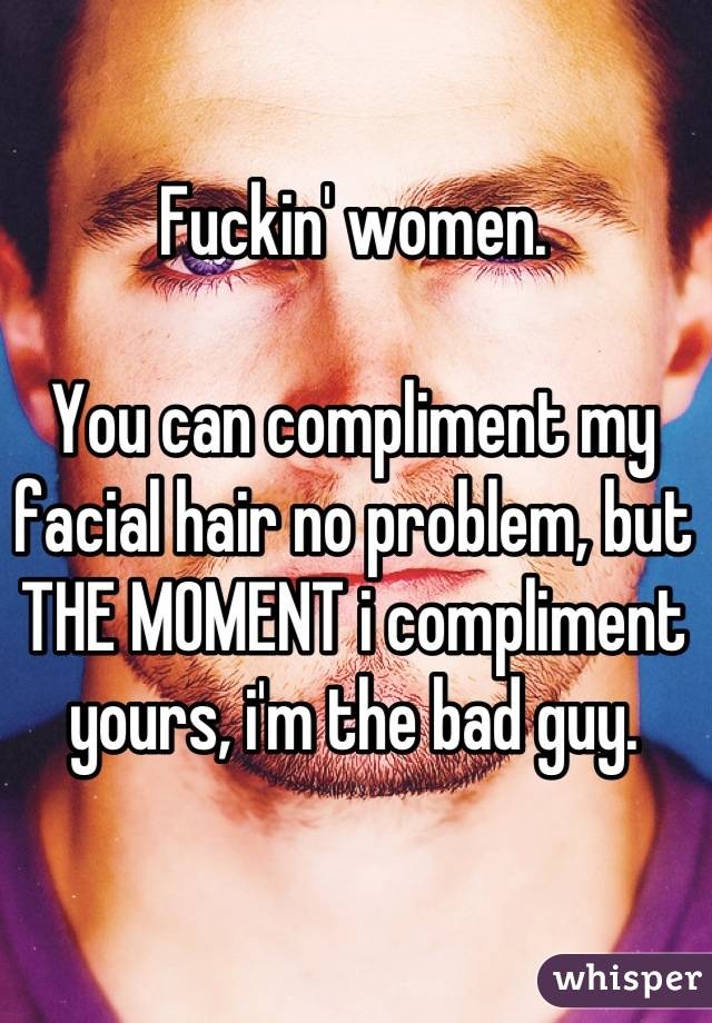 Fuckin' women. 

You can compliment my facial hair no problem, but THE MOMENT i compliment yours, i'm the bad guy.