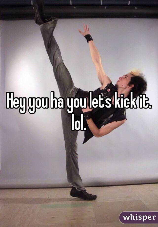 Hey you ha you lets kick it. lol. 
