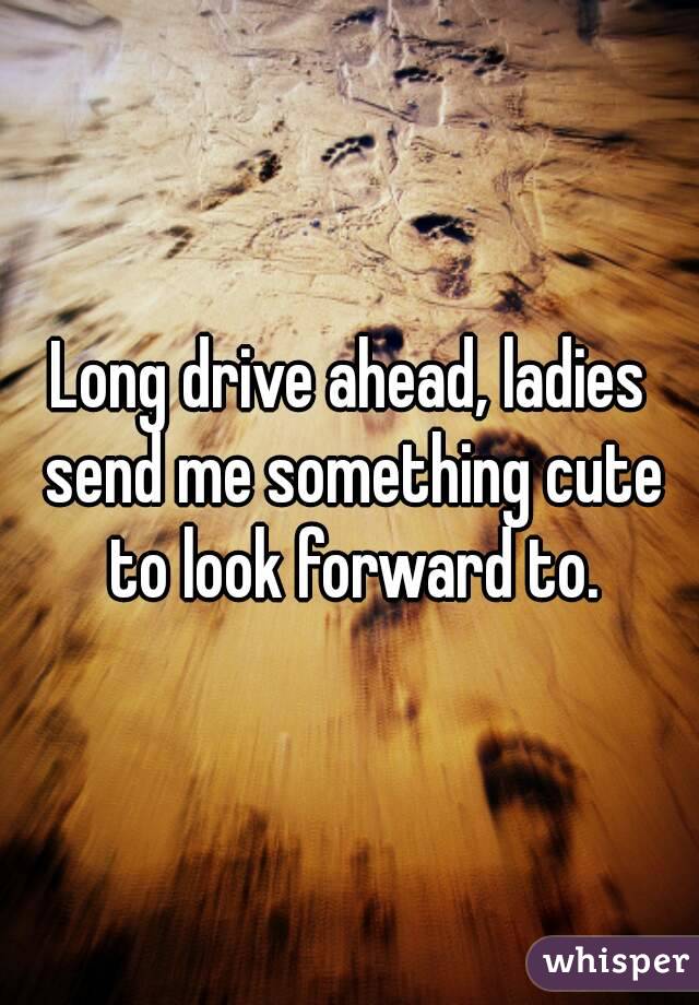 Long drive ahead, ladies send me something cute to look forward to.