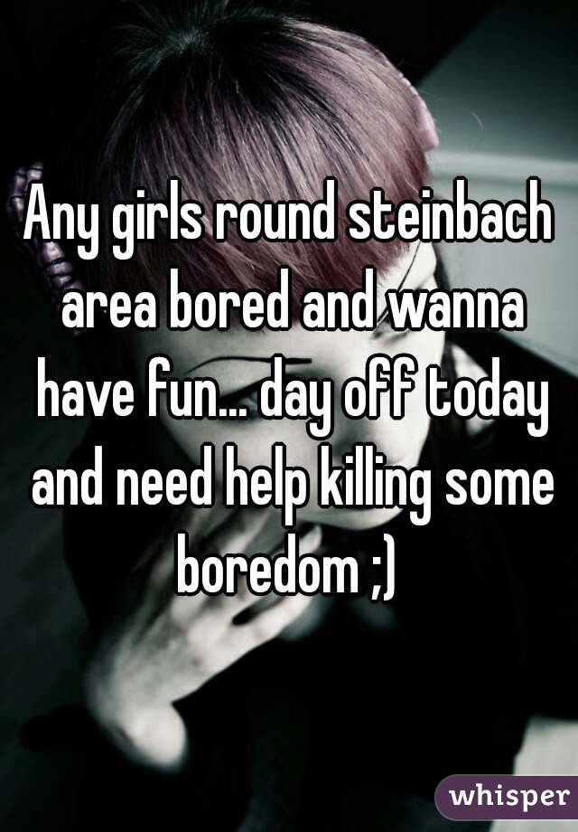 Any girls round steinbach area bored and wanna have fun... day off today and need help killing some boredom ;) 