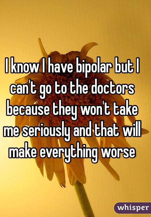 I know I have bipolar but I can't go to the doctors because they won't take me seriously and that will make everything worse 