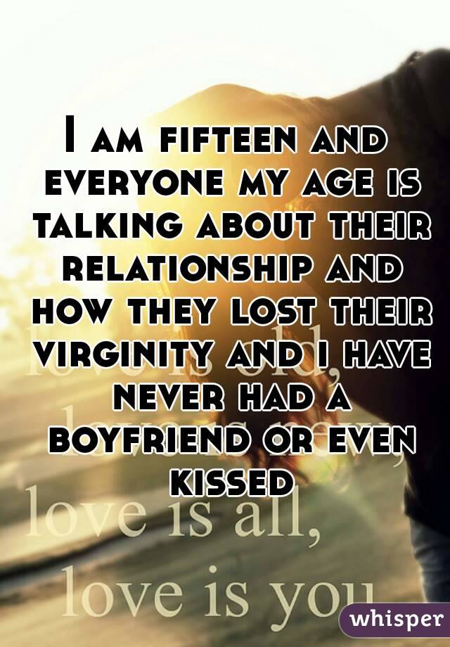 I am fifteen and everyone my age is talking about their relationship and how they lost their virginity and i have never had a boyfriend or even kissed